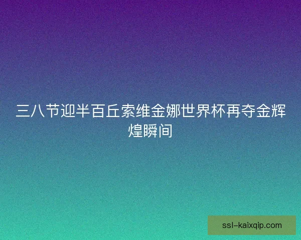 三八节迎半百丘索维金娜世界杯再夺金辉煌瞬间
